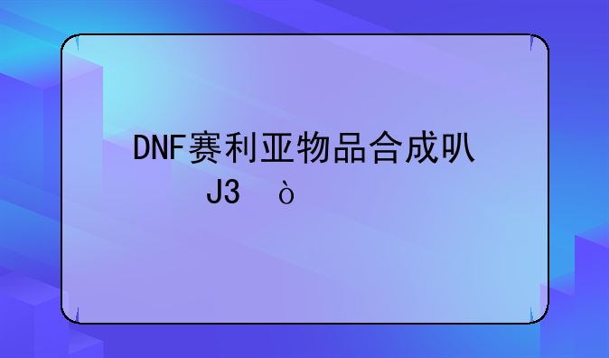 DNF赛利亚物品合成可以和传承？要怎么合？
