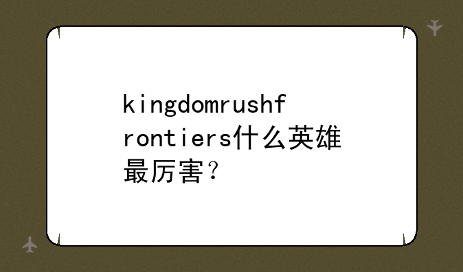 kingdomrushfrontiers什么英雄最厉害？