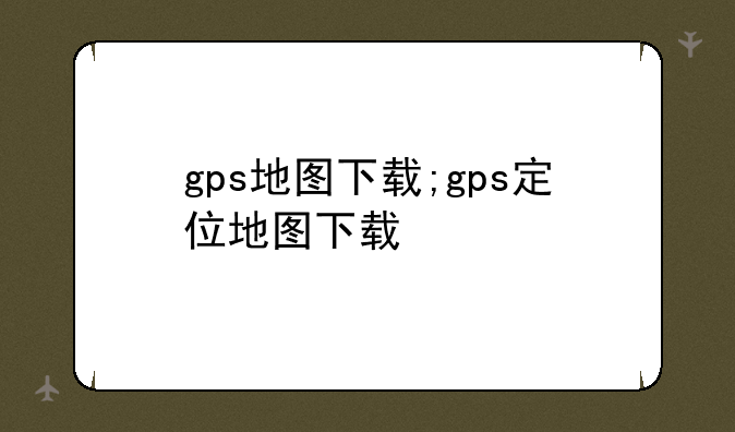 gps地图下载;gps定位地图下载