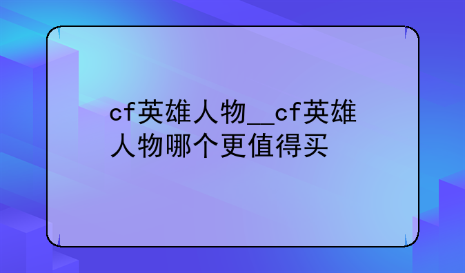 cf英雄人物__cf英雄人物哪个更值得买