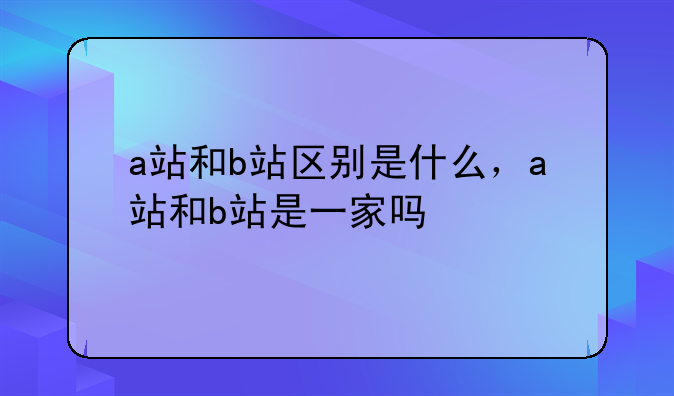 a站和b站区别是什么，a站和b站是一家吗