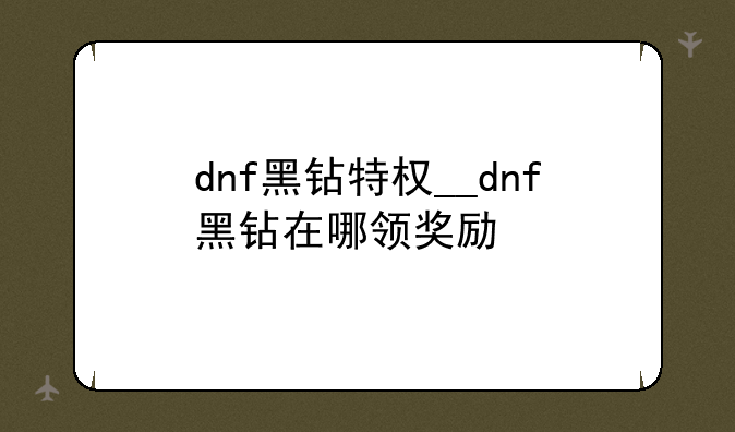 dnf黑钻特权__dnf黑钻在哪领奖励