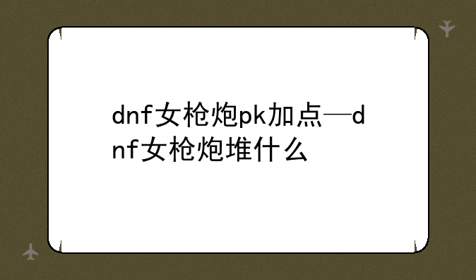 dnf女枪炮pk加点—dnf女枪炮堆什么