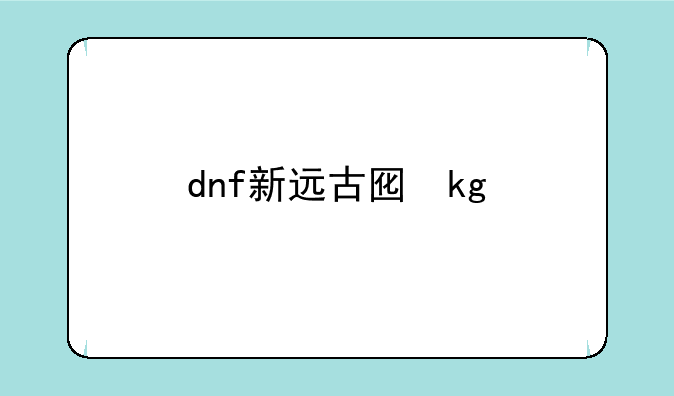dnf新远古图，dnf2021远古图