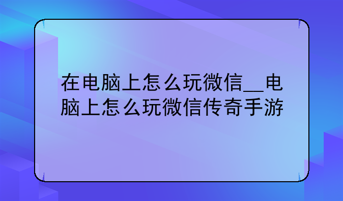 在电脑上怎么玩微信__电脑上怎么玩微信传奇手游