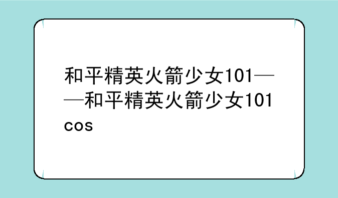 和平精英火箭少女101——和平精英火箭少女101cos