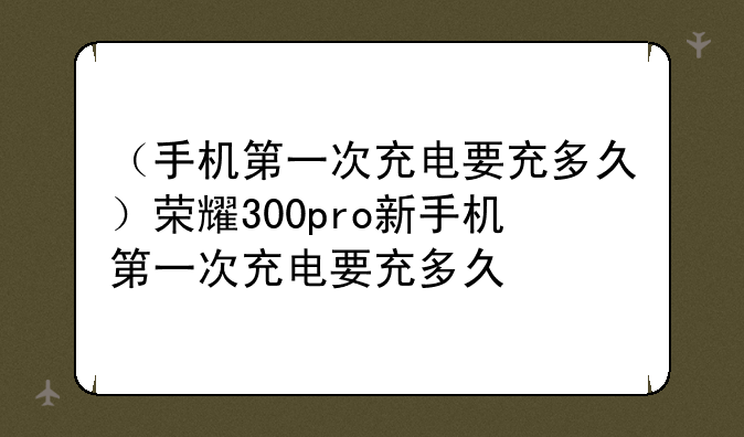 （手机第一次充电要充多久）荣耀300pro新手机第一次充电要充多久
