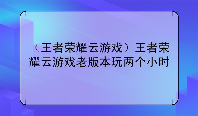 （王者荣耀云游戏）王者荣耀云游戏老版本玩两个小时