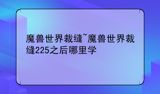 魔兽世界裁缝~魔兽世界裁缝225之后哪里学