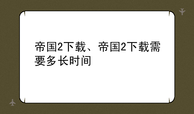 帝国2下载、帝国2下载需要多长时间