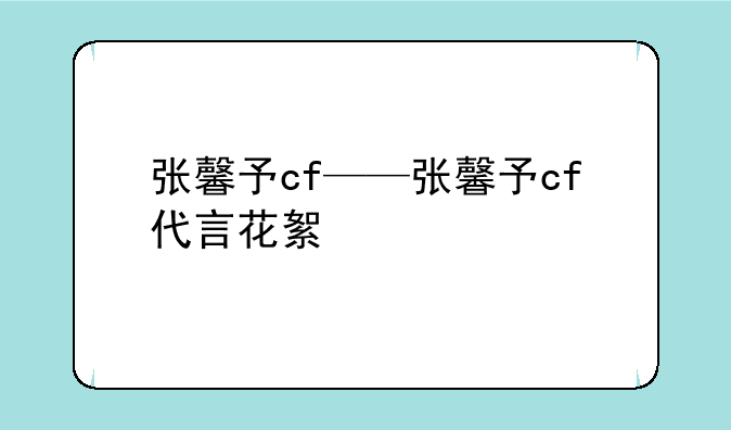 张馨予cf——张馨予cf代言花絮