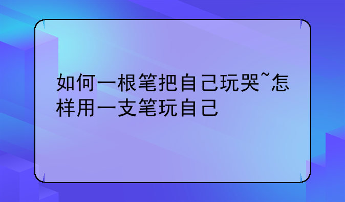 如何一根笔把自己玩哭~怎样用一支笔玩自己